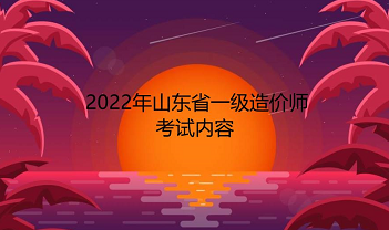 山东2022年一级造价师考试内容有哪些