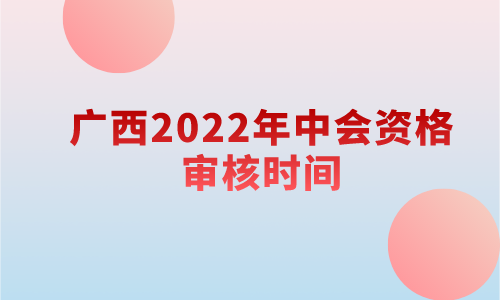 广西2022年中级会计职称资格审核时间：考试成绩公布后1个月内(11月20日前)